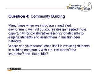 Question 4: Community Building

Many times when we introduce a mediated
environment, we find out course design needed more
opportunity for collaborative learning for students to
engage students and assist them in building peer
networks.
Where can your course lends itself in assisting students
in building community with other students? the
instructor? and, the public?
 