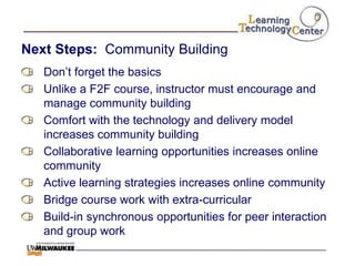 Next Steps: Community Building
   Don‟t forget the basics
   Unlike a F2F course, instructor must encourage and
   manage community building
   Comfort with the technology and delivery model
   increases community building
   Collaborative learning opportunities increases online
   community
   Active learning strategies increases online community
   Bridge course work with extra-curricular
   Build-in synchronous opportunities for peer interaction
   and group work
 