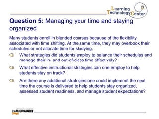 Question 5: Managing your time and staying
organized
Many students enroll in blended courses because of the flexibility
associated with time shifting. At the same time, they may overbook their
schedules or not allocate time for studying.
    What strategies did students employ to balance their schedules and
    manage their in- and out-of-class time effectively?
     What effective instructional strategies can one employ to help
     students stay on track?
     Are there any additional strategies one could implement the next
     time the course is delivered to help students stay organized,
     assessed student readiness, and manage student expectations?
 