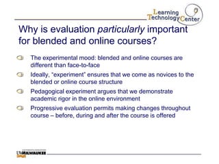Why is evaluation particularly important
for blended and online courses?
  The experimental mood: blended and online courses are
  different than face-to-face
  Ideally, “experiment” ensures that we come as novices to the
  blended or online course structure
  Pedagogical experiment argues that we demonstrate
  academic rigor in the online environment
  Progressive evaluation permits making changes throughout
  course – before, during and after the course is offered
 