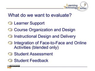 What do we want to evaluate?
  Learner Support
  Course Organization and Design
  Instructional Design and Delivery
  Integration of Face-to-Face and Online
  Activities (blended only)
  Student Assessment
  Student Feedback
 