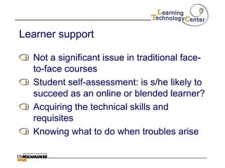 Learner support

  Not a significant issue in traditional face-
  to-face courses
  Student self-assessment: is s/he likely to
  succeed as an online or blended learner?
  Acquiring the technical skills and
  requisites
  Knowing what to do when troubles arise
 