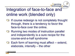 Integration of face-to-face and
online work (blended only)
  If course redesign is not completely thought
  through, there is a tendency to favor the
  face-to-face over the online.
  Running two modes of instruction parallel
  and independently is a sure recipe for the
  course-and-a-half syndrome
  Each form of learning must affect -- extend,
  elaborate, intensify – the other
 