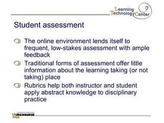 Student assessment

  The online environment lends itself to
  frequent, low-stakes assessment with ample
  feedback
  Traditional forms of assessment offer little
  information about the learning taking (or not
  taking) place
  Rubrics help both instructor and student
  apply abstract knowledge to disciplinary
  practice
 