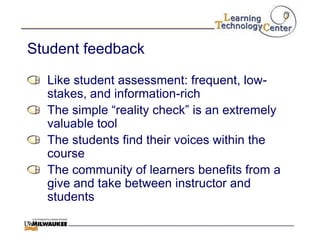 Student feedback

  Like student assessment: frequent, low-
  stakes, and information-rich
  The simple “reality check” is an extremely
  valuable tool
  The students find their voices within the
  course
  The community of learners benefits from a
  give and take between instructor and
  students
 
