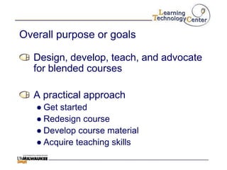 Overall purpose or goals

  Design, develop, teach, and advocate
  for blended courses

  A practical approach
   ● Get started
   ● Redesign course
   ● Develop course material
   ● Acquire teaching skills
 