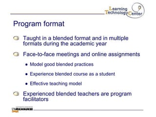 Program format
  Taught in a blended format and in multiple
  formats during the academic year
  Face-to-face meetings and online assignments
   ● Model good blended practices

   ● Experience blended course as a student

   ● Effective teaching model

  Experienced blended teachers are program
  facilitators
 