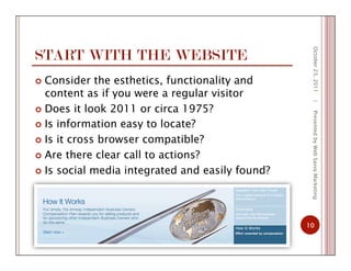 START WITH THE WEBSITE
  Consider the esthetics, functionality and
content as if you were a regular visitor
  Does it look 2011 or circa 1975?
  Is information easy to locate?
  Is it cross browser compatible?
  Are there clear call to actions?
  Is social media integrated and easily found?
October23,2011
10
|PresentedbyWebSavvyMarketing
 