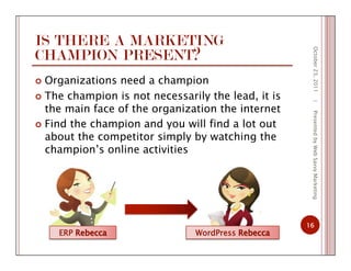 IS THERE A MARKETING
CHAMPION PRESENT?
  Organizations need a champion
  The champion is not necessarily the lead, it is
the main face of the organization the internet
  Find the champion and you will find a lot out
about the competitor simply by watching the
champion’s online activities
October23,2011
16
|PresentedbyWebSavvyMarketing
ERP WordPress
 