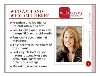 WHO AM I AND
WHY AM I HERE?
  President and founder of
internet marketing firm
  Self-taught expertise in web
design, SEO and social media
  Passionate about internet
marketing
  True believer in the power of
the internet
  Feel very blessed for not
having to actually use the
accounting knowledge I
obtained in college
  Marketing is about karma
October23,2011
2
|PresentedbyWebSavvyMarketing
 