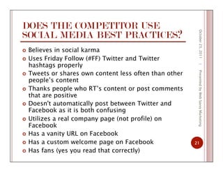 DOES THE COMPETITOR USE
SOCIAL MEDIA BEST PRACTICES?
  Believes in social karma
  Uses Friday Follow (#FF) Twitter and Twitter
hashtags properly
  Tweets or shares own content less often than other
people’s content
  Thanks people who RT’s content or post comments
that are positive
  Doesn't automatically post between Twitter and
Facebook as it is both confusing
  Utilizes a real company page (not profile) on
Facebook
  Has a vanity URL on Facebook
  Has a custom welcome page on Facebook
  Has fans (yes you read that correctly)
October23,2011
21
|PresentedbyWebSavvyMarketing
 