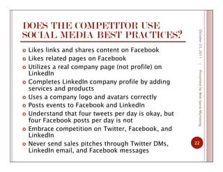 DOES THE COMPETITOR USE
SOCIAL MEDIA BEST PRACTICES?
  Likes links and shares content on Facebook
  Likes related pages on Facebook
  Utilizes a real company page (not profile) on
LinkedIn
  Completes LinkedIn company profile by adding
services and products
  Uses a company logo and avatars correctly
  Posts events to Facebook and LinkedIn
  Understand that four tweets per day is okay, but
four Facebook posts per day is not
  Embrace competition on Twitter, Facebook, and
LinkedIn
  Never send sales pitches through Twitter DMs,
LinkedIn email, and Facebook messages
October23,2011
22
|PresentedbyWebSavvyMarketing
 
