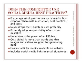 DOES THE COMPETITOR USE
SOCIAL MEDIA BEST PRACTICES?
  Encourage employees to use social media, but
empower them with instruction, best practices,
and tools
  Never drops the f-bomb or uses profanity
  Promptly takes responsibility of errors or
mistakes
  Understands the power of an RSS feed
  Gets digital is more than words and that
images and videos are great for generating
buzz
  Has social links readily available on website
  Includes social media links in email signatures
October23,2011
23
|PresentedbyWebSavvyMarketing
 