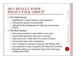 DO I REALLY KNOW
WHAT I TALK ABOUT?
  The Fluff Answer
  Highlighted in major websites and magazines
  Featured on launch of Detroit2020
  Utilized by Wired Magazine for SEO and social media
expert
  The Real Answer
  Grew prior company’s sales 400% in two years
  Successfully launched start-up in recession
  Salary was over $100k within first year of launch
  Priced well higher than competition
  Firm is always at maximum capacity and adding staff
  Can outperform large companies like Microsoft and SAP
  Marketing efforts are copied by large firms with huge
budgets and staffs
October23,2011
3
|PresentedbyWebSavvyMarketing
 
