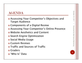 AGENDA
  Assessing Your Competitor’s Objectives and
Target Audience
  Components of a Digital Review
  Assessing Your Competitor’s Online Presence
  Website Aesthetics and Content
  Search Engine Optimization
  Social Media Usage
  Custom Reviews
  Traffic and Sources of Traffic
  Graders
  “Who Is” Data
October23,2011
4
|PresentedbyWebSavvyMarketing
 