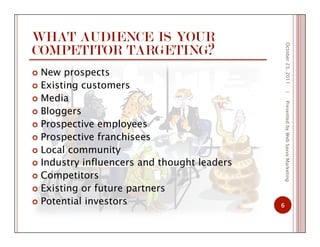 WHAT AUDIENCE IS YOUR
COMPETITOR TARGETING?
  New prospects
  Existing customers
  Media
  Bloggers
  Prospective employees
  Prospective franchisees
  Local community
  Industry influencers and thought leaders
  Competitors
  Existing or future partners
  Potential investors
October23,2011
6
|PresentedbyWebSavvyMarketing
 