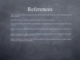 References Allen, I., & Seaman, J. (2010).  Learning on demand: Online education in the United States, 2009 . Newburyport, MA: The Sloan Consortium. Deutsch, M. (1973).  The resolution of conflict . New Haven, CT: Yale University Press. Johnson, D W, & Johnson, R T. (2009). Energizing learning: The instructional power of conflict.  Educational Researcher ,  38 (1), 37. Kim, K. J., & Bonk, C. J. (2006). The future of online teaching and learning in higher education.  Educause Quarterly ,  29 , 22–30.   Mishra, P., & Koehler, M. J. (2006). Technological pedagogical content knowledge: A framework for teacher knowledge.  Teachers College Record ,  108 (6), 1017–1054.   Mishra, P., Koehler, M. J., & Zhao, Y. (2007). Faculty development by design: Integrating technology in higher education . Charlotte, NC: Information Age Publishing .   