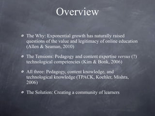 Overview The Why: Exponential growth has naturally raised questions of the value and legitimacy of online education (Allen & Seaman, 2010) The Tensions: Pedagogy and content expertise  versus  (?) technological competencies (Kim & Bonk, 2006) All three: Pedagogy, content knowledge, and technological knowledge (TPACK, Koehler, Mishra, 2006) The Solution: Creating a community of learners 