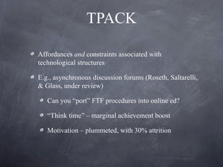 TPACK Affordances  and  constraints associated with technological structures E.g., asynchronous discussion forums (Roseth, Saltarelli, & Glass, under review) Can you “port” FTF procedures into online ed? “ Think time” – marginal achievement boost Motivation – plummeted, with 30% attrition  