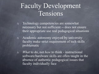 Faculty Development Tensions Technology competencies are somewhat necessary but not sufficient -- does not ensure their appropriate use real pedagogical situations Academic autonomy enjoyed by university faculty make strict requirement of tech skills problematic What  to do, not  how  to think - instructional software/hardware skills are often taught in the absence of authentic pedagogical issues that faculty individually face  