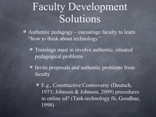 Faculty Development Solutions Authentic pedagogy – encourage faculty to learn “how to think about technology ”   Trainings must in involve authentic, situated pedagogical problems Invite proposals and authentic problems from faculty  E.g., Constructive Controversy (Deutsch, 1973; Johnson & Johnson, 2009) procedures in online ed? (Task-technology fit, Goodhue, 1998) 