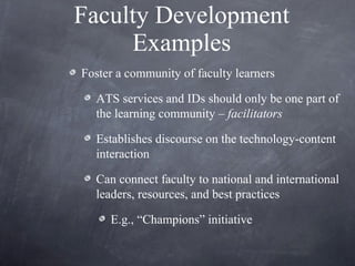 Faculty Development Examples Foster a community of faculty learners ATS services and IDs should only be one part of the learning community –  facilitators Establishes discourse on the technology-content interaction Can connect faculty to national and international leaders, resources, and best practices  E.g., “Champions” initiative 