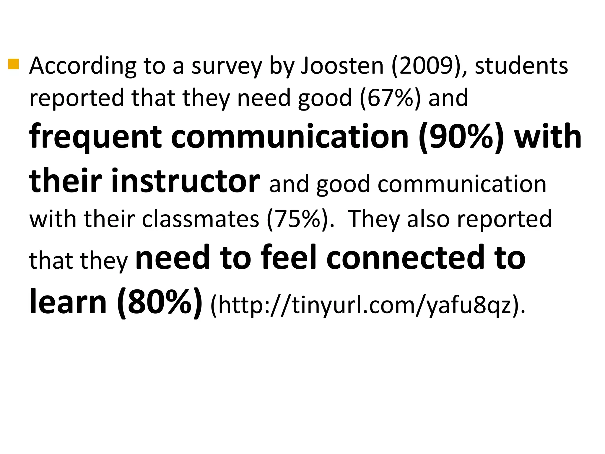  According to a survey by Joosten (2009), students
  reported that they need good (67%) and
  frequent communication (90%) with
  their instructor and good communication
  with their classmates (75%). They also reported
  that they need   to feel connected to
  learn (80%) (http://tinyurl.com/yafu8qz).
 