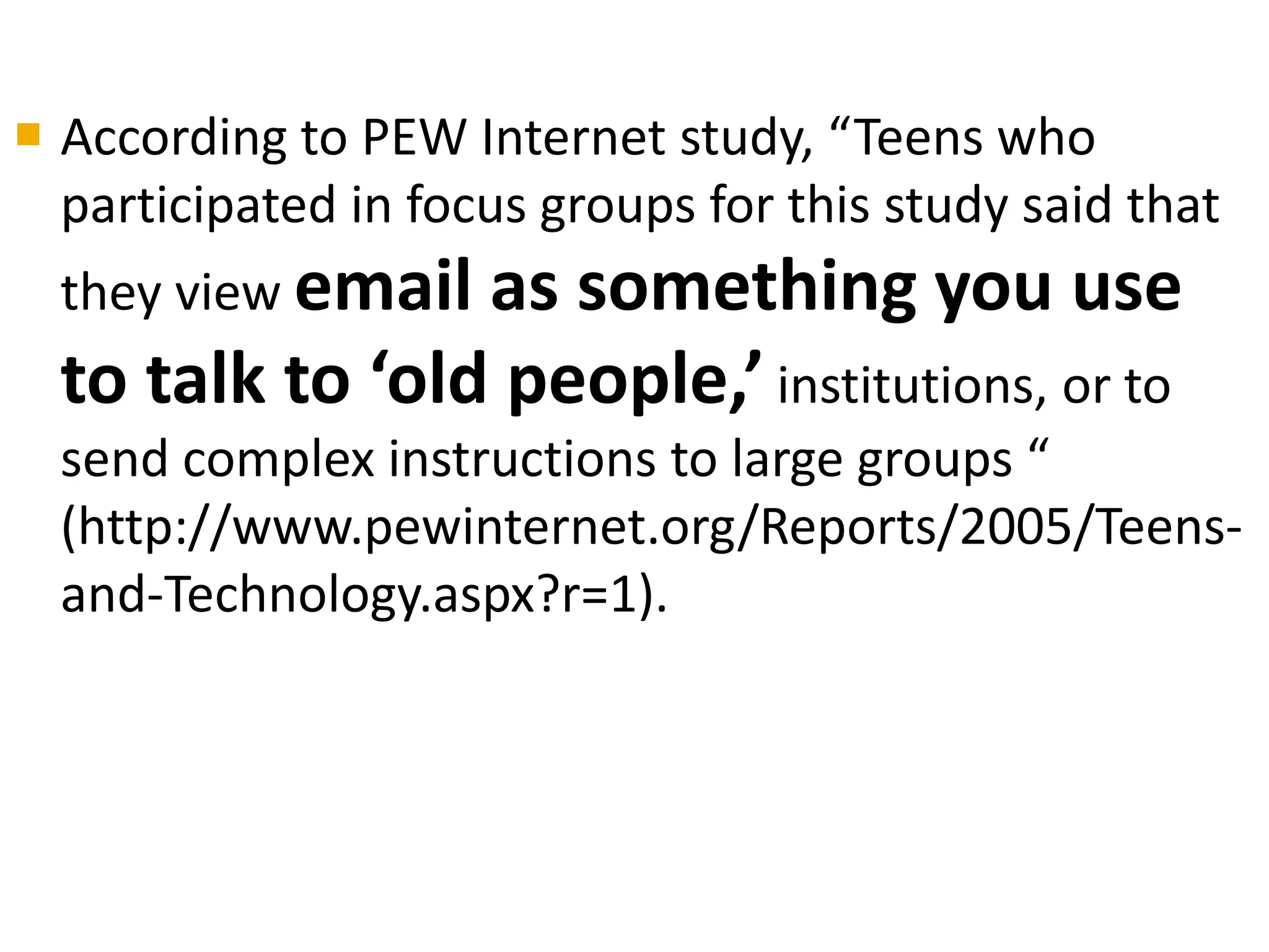  According to PEW Internet study, “Teens who
  participated in focus groups for this study said that
  they view emailas something you use
  to talk to ‘old people,’ institutions, or to
  send complex instructions to large groups “
  (http://www.pewinternet.org/Reports/2005/Teens-
  and-Technology.aspx?r=1).
 