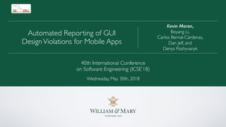 Kevin Moran,
Boyang Li,
Carlos Bernal-Cárdenas,
Dan Jelf, and
Denys Poshyvanyk
Automated Reporting of GUI
DesignViolations for Mobile Apps
40th International Conference
on Software Engineering (ICSE’18)
Wednesday, May 30th, 2018
 