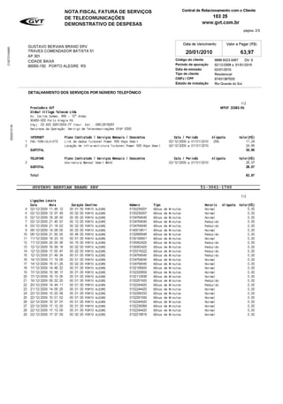 NOTA FISCAL FATURA DE SERVIÖOS                                   Central de Relacionamento com o Cliente
                                              DE TELECOMUNICAÖÚES                                                               103 25
                                              DEMONSTRATIVO DE DESPESAS                                                   www.gvt.com.br
                                                                                                                                                     pgina: 2/3

                                                                                                                Data de Vencimento         Valor a Pagar (R$)
                         GUSTAVO BERVIAN BRAND SRV
215070104895




                         TRAVES COMENDADOR BATISTA 51                                                            20/01/2010                        63,97
                         AP 301
                         CIDADE BAIXA                                                                      Cdigo do cliente      9999 9323 0457 DV: 0
                         90050-150 PORTO ALEGRE RS                                                         Per	odo de apuraæ¨o    02/12/2009 a 01/01/2010
                                                                                                           Data de emiss¨o        02/01/2010
                                                                                                           Tipo de cliente        Residencial
                                                                                                           CNPJ / CPF             97431397020
                                                                                                           Estado de instalaæ¨o   Rio Grande do Sul
                         DETALHAMENTO DOS SERVIÖOS POR N—MERO TELEFÒNICO

                                                                                                                                                 1/2
                          Prestadora GVT                                                                                             NFFST 23363-RS
                          Global Village Telecom Ltda
                          Av. Carlos Gomes, 466 - 12° Andar
                          90480-000 Porto Alegre RS
                          Cnpj: 03.420.926/0004-77 Inscr. Est.: 096/2818267
     0000015140




                          Natureza da Operaæ¨o: Serviæo de Telecomunicaæ´es CFOP 5300
                       INTERNET              Plano Contratado / Serviæos Mensais / Descontos               Data / Per	odo       Al	quota          Valor(R$)
                     1 PAE-105KIXLH-013      Link de dados Turbonet Power 500 Kbps Smart                02/12/2009 a 01/01/2010 25%                   11,24
                     2                       Locaæ¨o de Infra-estrutura Turbonet Power 500 Kbps Smart   02/12/2009 a 01/01/2010                       24,66
                       SUBTOTAL                                                                                                                       35,90
                          TELEFONE           Plano Contratado / Serviæos Mensais / Descontos               Data / Per	odo       Al	quota          Valor(R$)
                     3                       Assinatura Mensal Smart MAXX                               02/12/2009 a 01/01/2010                       28,07
                          SUBTOTAL                                                                                                                    28,07
                          Total                                                                                                                       63,97
                  __________________________________________________________________________________
                        GUSTAVO BERVIAN BRAND SRV                                            51-3061-1760
                  ----------------------------------------------------------------------------------
                                                                                                                 1/2
                       Ligaæ´es Locais
                       Data       Hora      Duraæ¨o Destino      Nmero     Tipo               Horario Al	quota Valor(R$)
                     4 02/12/2009 11:45:12 00:01:00 PORTO ALEGRE 5130235007 B¹nus de Minutos   Normal                0,00
                     5 02/12/2009 12:07:49 00:02:00 PORTO ALEGRE 5130235007 B¹nus de Minutos   Normal                0,00
                     6 02/12/2009 18:28:00 00:05:00 PORTO ALEGRE 5134764545 B¹nus de Minutos   Normal                0,00
                     7 02/12/2009 21:40:57 00:12:00 PORTO ALEGRE 5134764545 B¹nus de Minutos   Reduzido              0,00
                     8 03/12/2009 21:18:52 00:02:00 PORTO ALEGRE 5134764545 B¹nus de Minutos   Reduzido              0,00
                     9 08/12/2009 14:08:05 00:03:00 PORTO ALEGRE 5140014611 B¹nus de Minutos   Normal                0,00
                    10 08/12/2009 21:55:55 00:46:00 PORTO ALEGRE 5132666948 B¹nus de Minutos   Reduzido              0,00
                    11 11/12/2009 18:23:19 00:01:00 PORTO ALEGRE 5130195601 B¹nus de Minutos   Normal                0,00
                    12 11/12/2009 20:55:38 00:16:00 PORTO ALEGRE 5135952425 B¹nus de Minutos   Reduzido              0,00
                    13 12/12/2009 16:58:18 00:02:00 PORTO ALEGRE 5135952425 B¹nus de Minutos   Reduzido              0,00
                    14 12/12/2009 17:00:47 00:02:00 PORTO ALEGRE 5133315022 B¹nus de Minutos   Reduzido              0,00
                    15 12/12/2009 21:49:34 00:01:00 PORTO ALEGRE 5134764545 B¹nus de Minutos   Reduzido              0,00
                    16 14/12/2009 11:19:09 00:01:00 PORTO ALEGRE 5134764545 B¹nus de Minutos   Normal                0,00
                    17 14/12/2009 16:51:26 00:02:00 PORTO ALEGRE 5134764545 B¹nus de Minutos   Normal                0,00
                    18 17/12/2009 14:46:22 00:01:00 PORTO ALEGRE 5132106500 B¹nus de Minutos   Normal                0,00
                    19 17/12/2009 15:58:17 00:01:00 PORTO ALEGRE 5132325609 B¹nus de Minutos   Normal                0,00
                    20 17/12/2009 16:13:35 00:01:00 PORTO ALEGRE 5132112838 B¹nus de Minutos   Normal                0,00
                    21 19/12/2009 09:32:25 00:01:00 PORTO ALEGRE 5130261500 B¹nus de Minutos   Reduzido              0,00
                    22 20/12/2009 14:44:11 00:01:00 PORTO ALEGRE 5132244420 B¹nus de Minutos   Reduzido              0,00
                    23 21/12/2009 14:06:25 00:01:00 PORTO ALEGRE 5132244420 B¹nus de Minutos   Normal                0,00
                    24 22/12/2009 10:00:08 00:01:00 PORTO ALEGRE 5132265333 B¹nus de Minutos   Normal                0,00
                    25 22/12/2009 10:01:02 00:01:00 PORTO ALEGRE 5132281599 B¹nus de Minutos   Normal                0,00
                    26 22/12/2009 10:37:07 00:01:00 PORTO ALEGRE 5132244420 B¹nus de Minutos   Normal                0,00
                    27 22/12/2009 17:12:30 00:01:00 PORTO ALEGRE 5132238368 B¹nus de Minutos   Normal                0,00
                    28 22/12/2009 17:13:09 00:01:00 PORTO ALEGRE 5132244420 B¹nus de Minutos   Normal                0,00
                    29 22/12/2009 17:37:09 00:02:00 PORTO ALEGRE 5132218818 B¹nus de Minutos   Normal                0,00
 