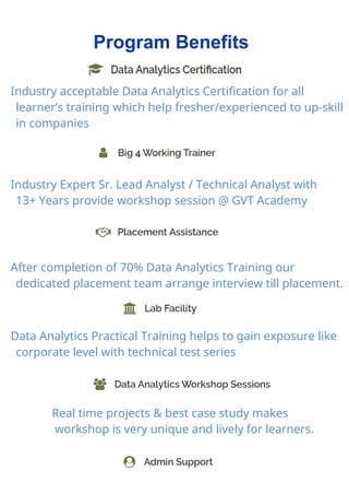 Program Benefits
Industry acceptable Data Analytics Certification for all
learner’s training which help fresher/experienced to up-skill
in companies
Industry Expert Sr. Lead Analyst / Technical Analyst with
13+ Years provide workshop session @ GVT Academy
After completion of 70% Data Analytics Training our
dedicated placement team arrange interview till placement.
Data Analytics Practical Training helps to gain exposure like
corporate level with technical test series
Real time projects & best case study makes
workshop is very unique and lively for learners.
 