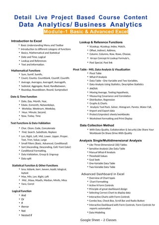 Detail Live Project Based Course Content
Data Analytics/ Business Analytics
Module-1 Basic & Advanced Excel
Introduction to Excel
• Basic Understanding Menu and Toolbar
• Introduction to different category of functions
• Basics, Mathematical and Statistical
• Date and Time, Logical
• Lookup and References
• Text and Information.
Mathematical Functions
• Sum, Sumif, Sumifs,
• Count, Counta, Countblank, Countif, Countifs
• Average, Averagea, Averageif, Averageifs,
• Subtotal, Aggregate, Rand, Randbetween,
• Roundup, Rounddown, Round, Sumproduct
Date & Time Function
• Date, Day, Month, Year,
• Edate, Eomonth, Networkdays,
• Workday, Weeknum, Weekday,
• Hour, Minute, Second,
• Now, Today, Time
•
Text Functions & Data Validation
• Char, Clean, Code, Concatenate
• Find, Search, Substitute, Replace
• Len, Right, Left, Mid, Lower, Upper, Proper,
Text, Trim, Value, Large
• Small Filters (Basic, Advanced, Conditional)
• Sort (Ascending, Descending, Cell/ Font Color)
• Conditional Formatting,
• Data Validation, Group & Ungroup
• Data split
Statistical Function & Other Functions
• Isna, Isblank, Iserr, Iseven, Isodd, Islogical,
Isytext
• Max, Min, Len, Right, Left
• Mid, ,Maxa, Maxifs, Median, Minifs, Mina
• Vara, Correl
•
Logical Function
• And
• Or
• If
• Iferror
• Not
• Nested If
Lookup & Reference Functions
• VLookup, HLookup, Index, Match,
• Offset, Indirect, Address,
• Column, Columns, Row, Rows, Choose,
• Arrays Concept In Lookup Formula’s,
• Past Special, Past link
Pivot Table - MIS, Data Analysis & Visualization
• Pivot Table
• What-if Analysis
• Data Table –One Variable and Two Variables,
• Data Analysis Using Statistics, Descriptive Statistics
• ANOVA
• Moving Average, Testing Hypothesis,
• Measuring Covariance and Correlation
• Distribution, Regression
• Graphs & Charts
• Analysis Tool Pack, Solver, Histogram, Pareto, Water Fall,
• Import and Export data
• Protect/Unprotect sheets/workbooks
• Worksheet formatting and Print Display
Data Collection Method
• With Data Quality, Collaboration & Security Like Share Your
Workbook On Share Drive With Quality
Analysis Single/Multidimensional Analysis
• Like Three Dimensional (3D) Tables
• Sensitive Analysis Like Data Table
• Manual What-If Analysis
• Threshold Values
• Goal Seek
• One-Variable Data Table
• Two-Variable Data Table
Advanced Dashboard in Excel
• Overview of Chart types
• Chart Formatting
• Active X Form Controls
• Principle of great dashboard design
• Selecting Correct Chart to display data
• Interactive Charts with Form Controls
• Combo box, Check Box, Scroll Bar and Radio Button
• Interactive Dashboard with Form Controls, Form Controls for
reports automation
• Data Modeling
Google Sheet – 2 Classes
 