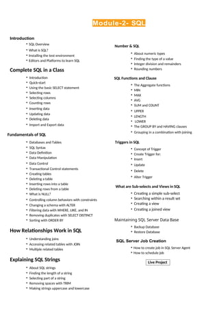 Live Project
Module-2- SQL
Introduction
• SQL Overview
• What is SQL?
• Installing the test environment
• Editors and Platforms to learn SQL
Complete SQL in a Class
• Introduction
• Quick-start
• Using the basic SELECT statement
• Selecting rows
• Selecting columns
• Counting rows
• Inserting data
• Updating data
• Deleting data
• Import and Export data
Fundamentals of SQL
• Databases and Tables
• SQL Syntax
• Data Definition
• Data Manipulation
• Data Control
• Transactional Control statements
• Creating tables
• Deleting a table
• Inserting rows into a table
• Deleting rows from a table
• What is NULL?
• Controlling column behaviors with constraints
• Changing a schema with ALTER
• Filtering data with WHERE, LIKE, and IN
• Removing duplicates with SELECT DISTINCT
• Sorting with ORDER BY
How Relationships Work in SQL
• Understanding joins
• Accessing related tables with JOIN
• Multiple related tables
Explaining SQL Strings
• About SQL strings
• Finding the length of a string
• Selecting part of a string
• Removing spaces with TRIM
• Making strings uppercase and lowercase
Number & SQL
• About numeric types
• Finding the type of a value
• Integer division and remainders
• Rounding numbers
SQL Functions and Clause
• The Aggregate functions
• MIN
• MAX
• AVG
• SUM and COUNT
• UPPER
• LENGTH
• LOWER
• The GROUP BY and HAVING clauses
• Grouping in a combination with joining
Triggers in SQL
• Concept of Trigger
• Create Trigger for:
• Insert
• Update
• Delete
• Alter Trigger
What are Sub-selects and Views in SQL
• Creating a simple sub-select
• Searching within a result set
• Creating a view
• Creating a joined view
Maintaining SQL Server Data Base
• Backup Database
• Restore Database
SQL Server Job Creation
• How to create job in SQL Server Agent
• How to schedule job
 