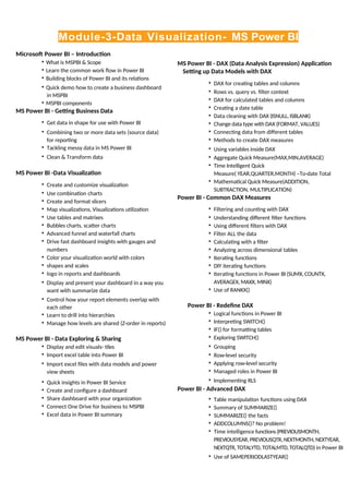 Module-3-Data Visualization- MS Power BI
Microsoft Power BI – Introduction
• What is MSPBI & Scope
• Learn the common work flow in Power BI
• Building blocks of Power BI and its relations
• Quick demo how to create a business dashboard
in MSPBI
• MSPBI components
MS Power BI - Getting Business Data
• Get data in shape for use with Power BI
• Combining two or more data sets (source data)
for reporting
• Tackling messy data in MS Power BI
• Clean & Transform data
MS Power BI -Data Visualization
• Create and customize visualization
• Use combination charts
• Create and format slicers
• Map visualizations, Visualizations utilization
• Use tables and matrixes
• Bubbles charts, scatter charts
• Advanced funnel and waterfall charts
• Drive fast dashboard insights with gauges and
numbers
• Color your visualization world with colors
• shapes and scales
• logo in reports and dashboards
• Display and present your dashboard in a way you
want with summarize data
• Control how your report elements overlap with
each other
• Learn to drill into hierarchies
• Manage how levels are shared (Z-order in reports)
MS Power BI - Data Exploring & Sharing
• Display and edit visuals- tiles
• Import excel table into Power BI
• Import excel files with data models and power
view sheets
• Quick insights in Power BI Service
• Create and configure a dashboard
• Share dashboard with your organization
• Connect One Drive for business to MSPBI
• Excel data in Power BI summary
MS Power BI - DAX (Data Analysis Expression) Application
Setting up Data Models with DAX
• DAX for creating tables and columns
• Rows vs. query vs. filter context
• DAX for calculated tables and columns
• Creating a date table
• Data cleaning with DAX (ISNULL, ISBLANK)
• Change data type with DAX (FORMAT, VALUES)
• Connecting data from different tables
• Methods to create DAX measures
• Using variables inside DAX
• Aggregate Quick Measure(MAX,MIN,AVERAGE)
• Time Intelligent Quick
Measure( YEAR,QUARTER,MONTH) –To-date Total
• Mathematical Quick Measure(ADDITION,
SUBTRACTION, MULTIPLICATION)
Power BI - Common DAX Measures
• Filtering and counting with DAX
• Understanding different filter functions
• Using different filters with DAX
• Filter ALL the data
• Calculating with a filter
• Analyzing across dimensional tables
• Iterating functions
• DIY iterating functions
• Iterating functions in Power BI (SUMX, COUNTX,
AVERAGEX, MAXX, MINX)
• Use of RANKX()
Power BI - Redefine DAX
• Logical functions in Power BI
• Interpreting SWITCH()
• IF() for formatting tables
• Exploring SWITCH()
• Grouping
• Row-level security
• Applying row-level security
• Managed roles in Power BI
• Implementing RLS
Power BI - Advanced DAX
• Table manipulation functions using DAX
• Summary of SUMMARIZE()
• SUMMARIZE() the facts
• ADDCOLUMNS()? No problem!
• Time intelligence functions(PREVIOUSMONTH,
PREVIOUSYEAR,PREVIOUSQTR,NEXTMONTH,NEXTYEAR,
NEXTQTR, TOTALYTD, TOTALMTD, TOTALQTD) in Power BI
• Use of SAMEPERIODLASTYEAR()
 