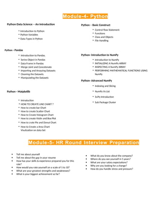 Module-4- Python
Python Data Science – An Introduction
• Introduction to Python
• Python Variables
• Data Types in Python
Python - Pandas
• Introduction to Pandas.
• Series Object in Pandas
• Data Frame in Pandas
• Merge Joint and Concetenate
• Importing and Anayzing Datasets
• Cleaning the Datasets
• Manipulating the Datasets
Python - Matplotlib
• Introduction
• HOW TO CREATE LINE CHART ?
• How to create bar Chart
• How to create Scatter Chart
• How to Create histogram Chart
• How to create Violin and Box Plot
• How to crate Pie and Donut Chart
• How to Create a Area Chart
Visulization on data Set
Python – Basic Construct
• Control flow Statement
• Functions
• Class and Objects
• File Handling
Python- Introduction to NumPy
• Introduction to NumPy
• INITIALIZING A NumPy ARRAY
• INSPECTING A NumPy ARRAY
• PERFORMING MATHEMATICAL FUNCTIONS USING
NumPy
Python- Advanced NumPy
• Indexing and Slicing
• NumPy Vs List
• SciPy Introduction
• Sub Package Cluster
Module-5- HR Round Interview Preparation
 Tell me about yourself
 Tell me about the gap in your resume
 How has your skills & experience prepared you for this
role?
 How would you rate yourself on a scale of 1 to 10?
 What are your greatest strengths and weaknesses?
 What is your biggest achievement so far?
 What do you know about the company?
 Where do you see yourself in 5 years?
 What are your salary expectations?
 Why are you looking for a change?
 How do you handle stress and pressure?
 