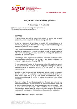 VII JORNADAS DE SIG LIBRE




                       Integración de GeoTools en gvSIG CE

                                F. González (1), V. González (2)

(1) Freelance, geomati.co, fernando.gonzalez@geomati.co
(2) Freelance, victor.gonzalez@geomati.co




      RESUMEN
      En el presente artículo se expone el trabajo en curso que se está
      realizando para la integración de Geotools en gvSIG CE.

      Desde su nacimiento, la actividad en gvSIG CE ha consistido en la
      creación de plugins para determinados usos y en la corrección de algunos
      defectos encontrados en el software.

      Estas correcciones han sido aplicadas tanto al código de gvSIG CE como
      al código de las versiones 1.x de la asociación gvSIG, ya que el código de
      estas versiones es muy parecido y la razón de ser de gvSIG CE ha sido
      siempre la de sumar esfuerzos.

      Sin embargo, estas experiencias han hecho patente el hecho de que las
      necesidades de mantenimiento de gvSIG 1.x son difíciles de asumir por
      parte del equipo de desarrollo de gvSIG CE.

      En este contexto, el equipo de desarrollo de gvSIG CE se plantea la tesis
      de que reemplazar por Geotools todo el código posible de gvSIG reduciría
      significativamente la cantidad de código y, por tanto, el coste de
      mantenimiento.

      Geotools es una librería Java que proporciona acceso a datos en distintos
      formatos, un marco de geoprocesamiento, implementación de estándares
      como WMS, WFS, WCS, SLD y SE, motor de renderizado, etc. Es
      ampliamente utilizado y, de hecho, es la base de proyectos como uDig o
      Geoserver.

      Entre las ventajas de usar Geotools podemos destacar que presenta una
      gran oportunidad para la formación de los desarrolladores de gvSIG CE
      ya que es una comunidad con desarrolladores de nivel contrastado y que
      lleva en funcionamiento muchos años. También parece especialmente
      interesante las posibilidades de contribuir a una librería tan ampliamente
      usada y en la que hay gran visibilidad sobre los desarrollos realizados.


      Palabras clave: gvsig, geotools, integración



Plaça Ferrater Mora 1, 17071 Girona
Tel. 972 41 80 39, Fax. 972 41 82 30
infojornadas@sigte.org http://www.sigte.udg.edu/jornadassiglibre/
 
