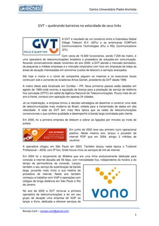 Centro Universitário Padre Anchieta




            GVT – quebrando barreiras na velocidade de seus links


                               A GVT é resultado de um consórcio entre a holandesa Global
                               Village Telecom B.V. (92%) e as americanas COMTech
                               Communications Technologies (6%) e RSL Communications
                               (2%).

                               Com cerca de 16.000 funcionários, sendo 7.200 da matriz, é
uma operadora de telecomunicações brasileira e prestadora de soluções em comunicação.
Atuando comercialmente desde novembro do ano 2000, a GVT atende o mercado doméstico,
de pequenas e médias empresas e o mercado corporativo com foco em empresas de todas as
áreas de atuação interessadas em economia (custos de telecom) e serviços avançados.

Até hoje a marca e o nome da companhia seguem os mesmos e os executivos locais
continuam sob o comando do israelense Amos Genish, presidente da GVT desde 1999.

A matriz desta está localizada em Curitiba – PR. Seus primeiros passos estão datados em
agosto de 1999 onde ocorreu a aquisição da licença para a prestação de serviço de telefonia
fixa comutada (STFC) em edital da Agência Nacional de Telecomunicações. Pouco mais de um
ano à frente, contava com operação em apenas 24 cidades.

Já na implantação, a empresa tomou a decisão estratégica de desenhar e construir uma rede
de telecomunicações mais moderna do Brasil, voltada para a transmissão de dados em alta
velocidade. A rede da GVT tem mais fibra óptica que as redes de telecomunicações
convencionais o que confere qualidade e desempenho à banda larga contratada pelo cliente.

Em 2000, foi a primeira empresa de telecom a cobrar as ligações por minutos ao invés de
pulsos.

                                        Em junho de 2002 teve seu primeiro lucro operacional
                                        positivo. Neste mesmo ano, lançou o provedor de
                                        internet POP que em 2004, atingiu 2 milhões de
                                        usuários.

A operadora chegou em São Paulo em 2003. Também lançou nesta época o Turbonet
Profissional – ADSL com IP fixo. Onde houve início ao serviços de link de internet.

Em 2004 foi o lançamento do Webline que era uma linha exclusivamente dedicada para
conexão à internet discada até 56 kbps, com mensalidade fixa, independente do horário e do
tempo de permanência da conexão. Lançou
também o seu serviço de autenticação de banda
larga, puxando mais início a sua história de
provedora de internet. Neste ano também
começou a trabalhar com VoIP e operações com
códigos de longa distância em São Paulo e Rio
de Janeiro.

No ano de 2005 a GVT torna-se a primeira
operadora de telecomunicações a ter em seu
grupo de atuação uma empresa de VoIP ao
lançar a Vono, dedicada a oferecer serviços de


Renato Carli – renato.carli@gmail.com
                                                                                          1
 