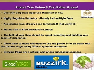 Use only Corporate Approved Material for now Highly Regulated Industry - Already had multiple fines Associates have already been terminated!  Not worth it! We are still in Pre-Launch/Soft-Launch  The bulk of your time should be spent recruiting and building your team of visionaries! Come back to those who need to use the phone 1 st  or sit down with the owners or get every What-If question answered Growing Pains are a natural part of any successful company Protect Your Future & Our Golden Goose! 