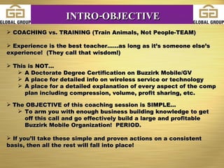 COACHING vs. TRAINING (Train Animals, Not People-TEAM) Experience is the best teacher......as long as it’s someone else’s experience!  (They call that wisdom!) This is NOT... A Doctorate Degree Certification on Buzzirk Mobile/GV A place for detailed info on wireless service or technology A place for a detailed explanation of every aspect of the comp plan including compression, volume, profit sharing, etc. The OBJECTIVE of this coaching session is SIMPLE... To arm you with enough business building knowledge to get off this call and go effectively build a large and profitable Buzzirk Mobile Organization!  PERIOD. If you’ll take these simple and proven actions on a consistent basis, then all the rest will fall into place! INTRO-OBJECTIVE 