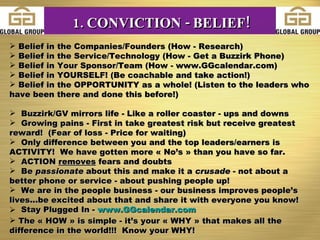 Belief in the Companies/Founders (How - Research) Belief in the Service/Technology (How - Get a Buzzirk Phone)  Belief in Your Sponsor/Team (How - www.GGcalendar.com) Belief in YOURSELF! (Be coachable and take action!) Belief in the OPPORTUNITY as a whole! (Listen to the leaders who have been there and done this before!) Buzzirk/GV mirrors life - Like a roller coaster - ups and downs Growing pains - First in take greatest risk but receive greatest reward!  (Fear of loss - Price for waiting) Only difference between you and the top leaders/earners is ACTIVITY!  We have gotten more « No’s » than you have so far. ACTION  removes  fears and doubts Be  passionate  about this and make it a  crusade  - not about a better phone or service - about pushing people up! We are in the people business - our business improves people’s lives...be excited about that and share it with everyone you know! Stay Plugged In -  www.GGcalendar.com   The « HOW » is simple - it’s your « WHY » that makes all the difference in the world!!!  Know your WHY! 1. CONVICTION - BELIEF! 