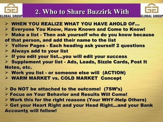 WHEN YOU REALIZE WHAT YOU HAVE AHOLD OF... Everyone You Know, Have Known and Come to Know! Make a list - Then ask yourself who do you know because of that person, and add their name to the list Yellow Pages - Each heading ask yourself 2 questions  Always add to your list If you edit your list...you will edit your success Supplement your list - Ads, Leads, Sizzle Cards, Post It Notes, etc. Work you list - or someone else will  (ACTION) WARM MARKET vs. COLD MARKET  Concept Do NOT be attached to the outcome!  (7SW’s) Focus on Your Behavior and Results Will Come! Work this for the right reasons (Your WHY-Help Others) Get your Heart Right and your Head Right...and your Bank Account s  will follow! 2. Who to Share Buzzirk With 