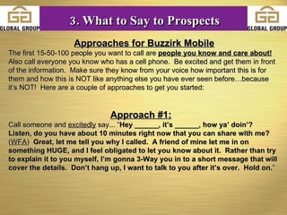 Approaches for Buzzirk Mobile The first 15-50-100 people you want to call are  people you know and care about!   Also call everyone you know who has a cell phone.  Be excited and get them in front of the information.  Make sure they know from your voice how important this is for them and how this is NOT like anything else you have ever seen before…because it’s NOT!  Here are a couple of approaches to get you started: Approach #1:   Call someone and  excitedly  say... “ Hey ______, it’s ______, how ya’ doin’?  Listen, do you have about 10 minutes right now that you can share with me?  ( WFA )   Great, let me tell you why I called.  A friend of mine let me in on something HUGE, and I feel obligated to let you know about it.  Rather than try to explain it to you myself, I’m gonna 3-Way you in to a short message that will cover the details.  Don’t hang up, I want to talk to you after it’s over.  Hold on. ”   3. What to Say to Prospects 