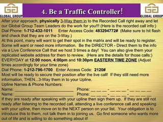 After your approach,  physically   3-Way them in  to the Recorded Call right away and let our Global Group Team Leaders do the work for you!!! (Here is the recorded call info:)  Dial Phone:  1-712-432-1011   Enter Access Code:  483294772#  (Make sure to hit flash and check that they are on the 3-Way.) At this point, many will want to get their spot in the matrix and will be ready to register.  Some will want or need more information.  Be the DIRECTOR - Direct them to the info via a Live Conference Call that we host 3 times a day!  You can also give them your replicated website address for them to review.  (Here are the details for those calls:) EVERYDAY at  12:00 noon ,  4:00pm  and  10:30pm   EASTERN TIME ZONE  (Adjust times accordingly for your time zone) Dial Phone:  1-212-796-1700  Enter Access Code:  2120# Most will be ready to secure their position after the live call!  If they still need more information, THEN...3-Way them in to your Upline.  Upline Names & Phone Numbers:  Name: __________________________  Phone: __ __ __ - __ __ __ - __ __ __ __ Name: __________________________  Phone: __ __ __ - __ __ __ - __ __ __ __ If they are ready after speaking with your upline then sign them up.  If they are still not ready after listening to the recorded call, attending a live conference call and speaking with your upline, then move on to the NEXT person on your list.  Your obligation is to introduce this to them, not talk them in to joining us.  Go find someone who wants more out of life and is willing to do something about it!  4. Be a Traffic Controller! 