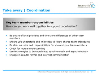 Take away | Coordination


 Key team member responsibilities
 How can you work well together to support coordination?


 •   Be aware of local priorities and time zone differences of other team
     members
 •   Ensure you understand and know how to follow shared team procedures
 •   Be clear on roles and responsibilities for you and your team members
 •   Check for mutual understanding
 •   Use technologies to be coordinated synchronously and asynchronously
 •   Engage in regular formal and informal communication




                              © Transnational Management Associates Ltd. All Rights Reserved. [Global virtual teams vc]   20
 