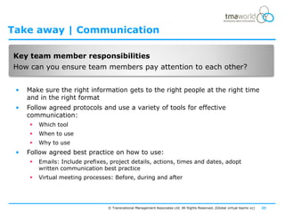 Take away | Communication

Key team member responsibilities
How can you ensure team members pay attention to each other?


 •   Make sure the right information gets to the right people at the right time
     and in the right format
 •   Follow agreed protocols and use a variety of tools for effective
     communication:
        Which tool
        When to use
        Why to use
 •   Follow agreed best practice on how to use:
        Emails: Include prefixes, project details, actions, times and dates, adopt
         written communication best practice
        Virtual meeting processes: Before, during and after




                                  © Transnational Management Associates Ltd. All Rights Reserved. [Global virtual teams vc]   23
 