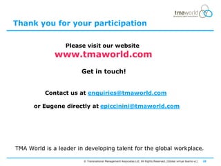 Thank you for your participation

                  Please visit our website
              www.tmaworld.com
                       Get in touch!


          Contact us at enquiries@tmaworld.com

      or Eugene directly at epiccinini@tmaworld.com




TMA World is a leader in developing talent for the global workplace.

                        © Transnational Management Associates Ltd. All Rights Reserved. [Global virtual teams vc]   28
 