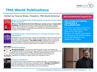 TMA World Publications
Written by Terence Brake, President, TMA World-Americas                                        http://virtualteamwork.blogspot.com

       Where In The World Is My Team? Making a success of your virtual
       global workplace                                                                          THE FUTURE OF VIRTUAL
       ‘Where In The World Is My Team? Making a success of your virtual global
                                                                                                 TEAMWORK &
       workplace’ addresses the issues of ‘Sanity, Survival and Success in Global                COLLABORATION
       Teams’. Tools, theories and concepts are introduced to help businesspeople
       working internationally to understand and develop the competencies required to            The work revolution is here and
       manage and lead global teams.                                                             now! This blog builds on the
                                                                                                 work of my new book -
       The Global Leader: Critical Factors For Creating The World Class                          Where in the World is My Team?
       Organization                                                                              by discussing the latest thinking
       Globalization may have become a cliché, but that doesn’t make it any less real or         on virtual teamwork and
       any easier to achieve and sustain. Global competitiveness requires continuous             collaboration. Enjoy!
       attention to core capabilities. ‘The Global Leader’ addresses one of the most
       critical capabilities needed for winning in this new business environment: a
       company’s ability to develop global leaders throughout its organization.


       Managing Globally
       ‘Managing Globally’ is a practical, self-help guide to help you develop key
       management skills for working with other cultures. Packed with essential tips and
       advice you will learn how to adapt to different working practices, from
       overcoming language barriers, making presentations and carrying out
       negotiations to working in global teams and managing conflict.


       Manager's Handbook
       A comprehensive guide to learning key management skills, understanding core
       business concepts, and planning a successful career, ‘Manager's Handbook’ is
       both an introduction for new managers and an up-to-date reference for
       experienced managers and those working in new businesses.


                                                © Transnational Management Associates Ltd. All Rights Reserved. [Global virtual teams vc]   30
 