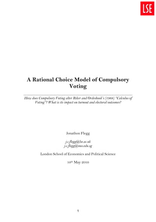 A Rational Choice Model of Compulsory
                 Voting
How does Compulsory Voting alter Riker and Ordeshook’s (1968) “Calculus of
      Voting”? What is its impact on turnout and electoral outcomes?




                            Jonathon Flegg

                             j.c.flegg@lse.ac.uk
                           j.c.flegg@nus.edu.sg

           London School of Economics and Political Science

                             10th May 2010




                                    1
 