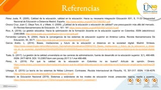 Referencias
Pérez Juste, R. (2005). Calidad de la educación, calidad en la educación. Hacia su necesaria integración Educación XX1, 8, 11-33 Universidad
Nacional de Educación a Distancia Madrid, España. http://www.redalyc.org/pdf/706/70600801.pdf
Orozco Cruz, Juan C. Olaya Toro, A. y Villate, V. (2009). ¿Calidad de la educación o educación de calidad? una preocupación más allá del mercado.
En Revista Iberoamericana de Educación, 51, 161- 181 https://www.redalyc.org/pdf/800/80012433010.pdf
Rico, A. (2016). La gestión educativa: Hacia la optimización de la formación docente en la educación superior en Colombia. ISSN (electrónico):
2346-0806. http://www.scielo.org.co/pdf/sph/v12n1/v12n1a04.pdf
Fernández Lamarra, N. (2004). Hacia la convergencia de los sistemas de educación superior en América Latina. Revista Iberoamericana De
Educación, 35, 39-71. https://eco.mdp.edu.ar/cendocu/repositorio/00166.pdf
García Aretio, L. (2014). Bases, mediaciones y futuro de la educación a distancia en la sociedad digital. Madrid: Síntesis.
https://www.researchgate.net/profile/Lorenzo_GarciaAretio2/publication/259442103_Bases_mediaciones_y_futuro_de_la_educacion_a_distan
cia_en_la_sociedad_digital/links/00b4952bf54562c91d000000/Bases-mediaciones-y-futuro-de-la-educacion-a-distancia-en-la-sociedad-digital.
pdf
Toala, G. (2017). La gestión de la calidad universitaria en las carreras de administración, fuente de desarrollo en la educación superior. 3(1), 466-488.
ISSN: 2477-8818. DOI: 10.23857/dom.cien.pocaip.2017.3.1.mar.466-488.
Pérez, A. (2019). Por qué la calidad de la educación en Colombia no es buena? Artículo de opinión. Dinero.
https://www.dinero.com/opinion/columnistas/articulo/por-que-la-calidad-dela-educacion-en-colombia-no-es-buena-por-angel-perez-martinez/26
8998
Urteaga, E. (2010) La teoría de los sistemas de Niklas Luhmann. Contrastes. Revista Internacional de Filosofía, 15, 301-317. ISSN: 1136-4076
https://www.uma.es/contrastes/pdfs/015/contrastesxv-16.pdf
Ministerio de Educación Nacional (2019). Sistemas y estándares de los niveles de educación inicial, preescolar, básica, media y superior.
https://www.mineducacion.gov.co/1759/w3-propertyvalue-55269.html?_noredirect=1
 