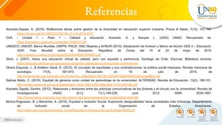 Referencias
Acevedo-Zapata, S. (2016). Reflexiones éticas sobre gestión de la diversidad en educación superior inclusiva. Praxis & Saber, 7(15), 147-164.
https://dx.doi.org/10.19053/22160159.v7.n15.2016.5727
OVA. - Unidad 1 – Paso 1 - Calidad y educación. Acevedo, S. y Samper L. (2020) UNAD. Recuperado de:
https://repository.unad.edu.co/handle/10596/31724
UNESCO, UNICEF, Banco Mundial, UNFPA, PNUD, ONU Mujeres y ACNUR (2015). Declaración de Incheon y Marco de Acción ODS 4 – Educación
2030. Foro Mundial sobre la Educación. República de Corea del 19 al 22 de mayo de 2015.
http://unesdoc.unesco.org/images/0024/002456/245656S.pdf
Silvio, J. (2007). Hacia una educación virtual de calidad, pero con equidad y pertinencia. Santiago de Chile: Educrea: Biblioteca docente.
https://educrea.cl/hacia-una-educacion-virtual-de-calidadpero-con-equidad-y-pertinencia/
Olvera Esquivel, J., & Arellano Gault, D. (2015). El concepto de equidades y sus contradicciones: la política social mexicana. Revista mexicana de
sociología, 77(4), 581-610. Recuperado en 18 de julio de 2019, de
http://www.scielo.org.mx/scielo.php?script=sci_arttext&pid=S0188-25032015000400581&lng=es&tlng=es
Salinas Boldo, C. (2018). Equidad de géneros como unidad de aprendizaje en la universidad. ALTERIDAD. Revista de Educación, 13(2), 180-191.
http://scielo.senescyt.gob.ec/pdf/alteridad/v13n2/1390-325X-Alteridad-13-02-000180.pdf
Acevedo Zapata, Sandra. (2012). Relaciones y tensiones entre las prácticas comunicativas de los jóvenes y el vínculo con la universidad. Revista de
Investigaciones UNAD, [S.l.], 11(1),195-228, june 2012. ISSN 2539-1887.
http://hemeroteca.unad.edu.co/index.php/revista-deinvestigaciones-unad/article/view/780
Muñoz-Pogossian, B. y Barrantes, A. (2016). Equidad e Inclusión Social: Superando desigualdades hacia sociedades más inclusivas. Departamento
de Inclusión social de la Organización de Estados Americanos.
http://www.oas.org/docs/inclusion_social/Equidad-e-Inclusion-Social-Entrega-WEB.pdf
 